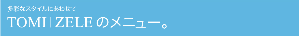 多彩なスタイルに合わせて TOMI/ZELEのメニュー。