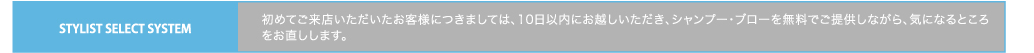 STYLIST SELECT SYSTEM　初めてご来店いただいたお客様につきましては、10日以内にお越しいただき、シャンプー・ブローを無料でご提供しながら、気になるところをお直しします。